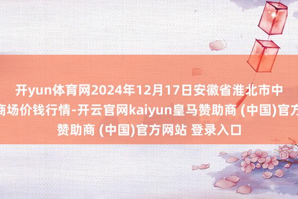 开yun体育网2024年12月17日安徽省淮北市中瑞农居品批发商场价钱行情-开云官网kaiyun皇马赞助商 (中国)官方网站 登录入口