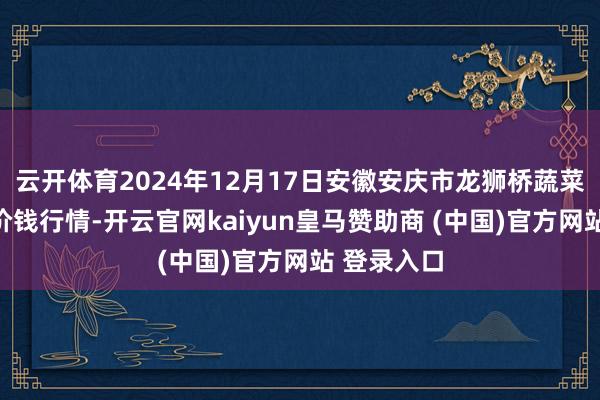 云开体育2024年12月17日安徽安庆市龙狮桥蔬菜批发市集价钱行情-开云官网kaiyun皇马赞助商 (中国)官方网站 登录入口
