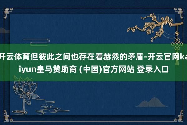 开云体育但彼此之间也存在着赫然的矛盾-开云官网kaiyun皇马赞助商 (中国)官方网站 登录入口