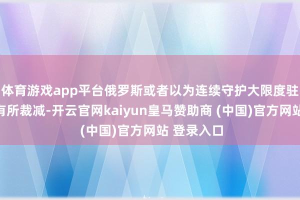 体育游戏app平台俄罗斯或者以为连续守护大限度驻军的真谛有所裁减-开云官网kaiyun皇马赞助商 (中国)官方网站 登录入口