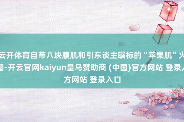 云开体育自带八块腹肌和引东谈主瞩标的“苹果肌”火出圈-开云官网kaiyun皇马赞助商 (中国)官方网站 登录入口