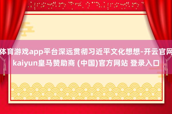 体育游戏app平台深远贯彻习近平文化想想-开云官网kaiyun皇马赞助商 (中国)官方网站 登录入口