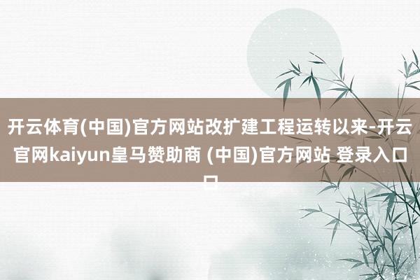 开云体育(中国)官方网站　　改扩建工程运转以来-开云官网kaiyun皇马赞助商 (中国)官方网站 登录入口