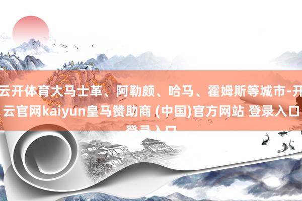 云开体育大马士革、阿勒颇、哈马、霍姆斯等城市-开云官网kaiyun皇马赞助商 (中国)官方网站 登录入口