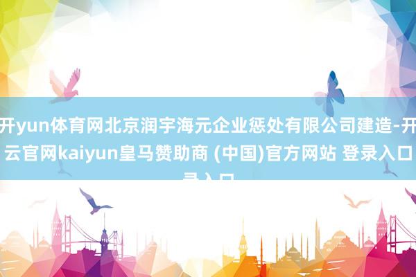 开yun体育网北京润宇海元企业惩处有限公司建造-开云官网kaiyun皇马赞助商 (中国)官方网站 登录入口