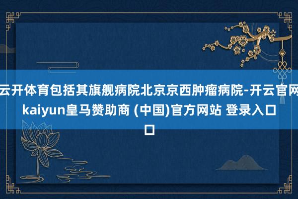 云开体育包括其旗舰病院北京京西肿瘤病院-开云官网kaiyun皇马赞助商 (中国)官方网站 登录入口