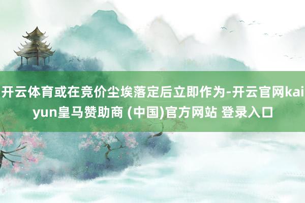 开云体育或在竞价尘埃落定后立即作为-开云官网kaiyun皇马赞助商 (中国)官方网站 登录入口