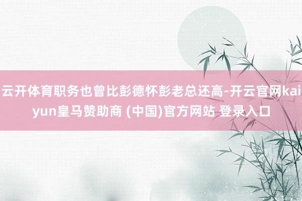 云开体育职务也曾比彭德怀彭老总还高-开云官网kaiyun皇马赞助商 (中国)官方网站 登录入口