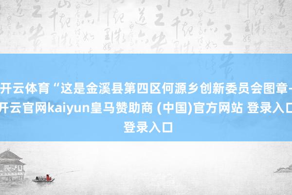 开云体育“这是金溪县第四区何源乡创新委员会图章-开云官网kaiyun皇马赞助商 (中国)官方网站 登录入口