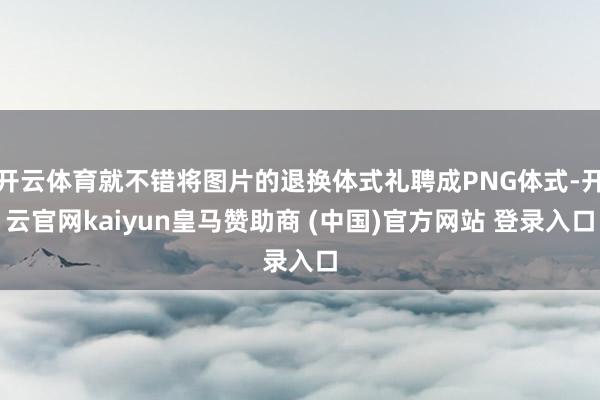开云体育就不错将图片的退换体式礼聘成PNG体式-开云官网kaiyun皇马赞助商 (中国)官方网站 登录入口