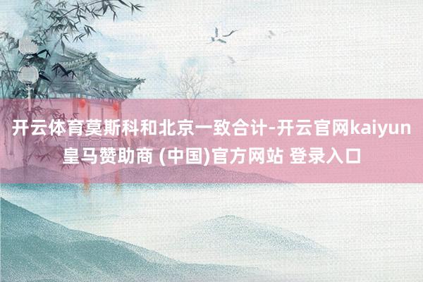 开云体育莫斯科和北京一致合计-开云官网kaiyun皇马赞助商 (中国)官方网站 登录入口