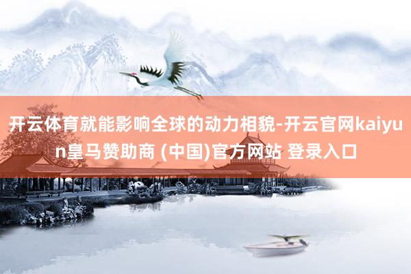 开云体育就能影响全球的动力相貌-开云官网kaiyun皇马赞助商 (中国)官方网站 登录入口