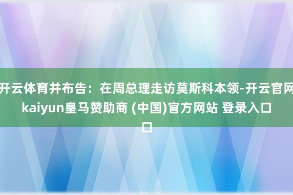 开云体育并布告：在周总理走访莫斯科本领-开云官网kaiyun皇马赞助商 (中国)官方网站 登录入口