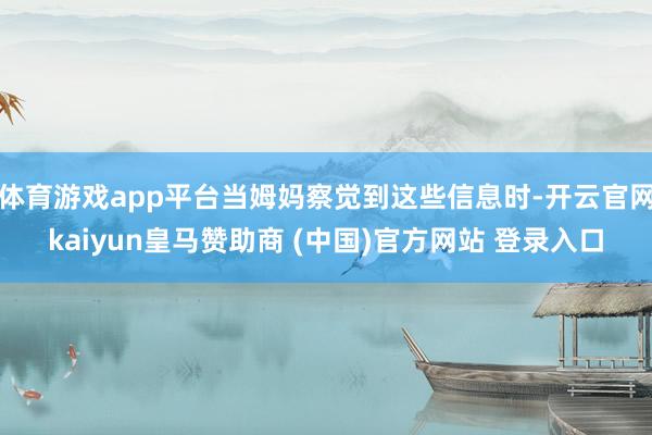 体育游戏app平台当姆妈察觉到这些信息时-开云官网kaiyun皇马赞助商 (中国)官方网站 登录入口