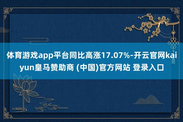 体育游戏app平台同比高涨17.07%-开云官网kaiyun皇马赞助商 (中国)官方网站 登录入口