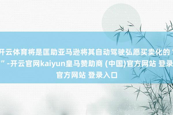 开云体育将是匡助亚马逊将其自动驾驶弘愿买卖化的“关节”-开云官网kaiyun皇马赞助商 (中国)官方网站 登录入口