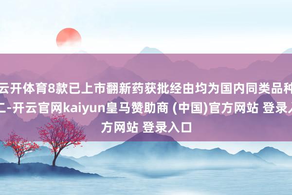 云开体育8款已上市翻新药获批经由均为国内同类品种前二-开云官网kaiyun皇马赞助商 (中国)官方网站 登录入口