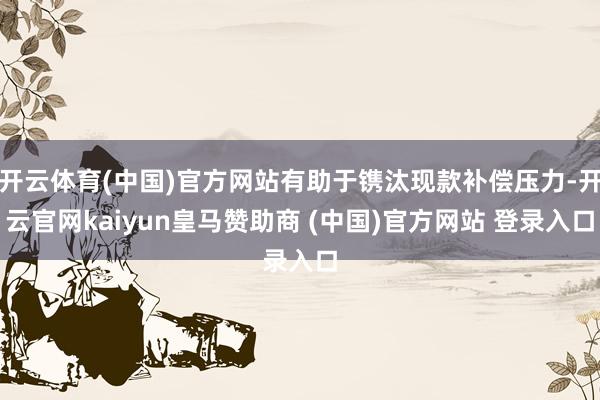 开云体育(中国)官方网站有助于镌汰现款补偿压力-开云官网kaiyun皇马赞助商 (中国)官方网站 登录入口