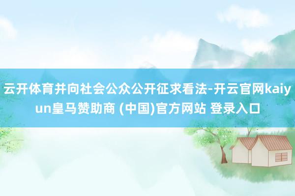 云开体育并向社会公众公开征求看法-开云官网kaiyun皇马赞助商 (中国)官方网站 登录入口