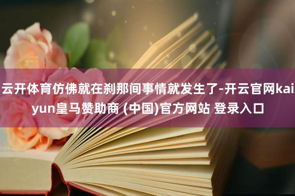 云开体育仿佛就在刹那间事情就发生了-开云官网kaiyun皇马赞助商 (中国)官方网站 登录入口