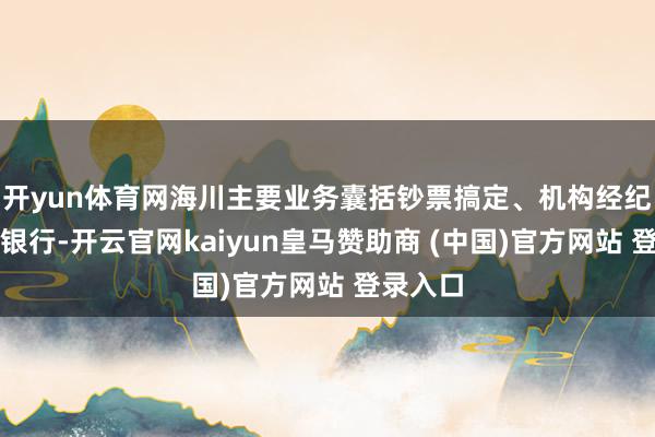 开yun体育网海川主要业务囊括钞票搞定、机构经纪、投资银行-开云官网kaiyun皇马赞助商 (中国)官方网站 登录入口