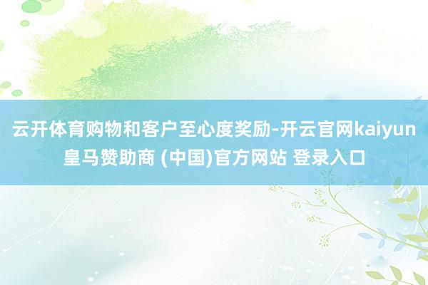 云开体育购物和客户至心度奖励-开云官网kaiyun皇马赞助商 (中国)官方网站 登录入口