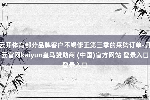 云开体育部分品牌客户不竭修正第三季的采购订单-开云官网kaiyun皇马赞助商 (中国)官方网站 登录入口