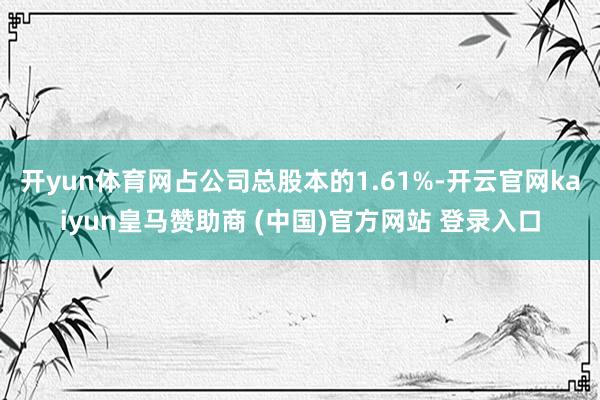 开yun体育网占公司总股本的1.61%-开云官网kaiyun皇马赞助商 (中国)官方网站 登录入口