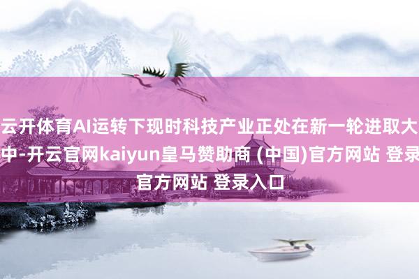 云开体育AI运转下现时科技产业正处在新一轮进取大周期中-开云官网kaiyun皇马赞助商 (中国)官方网站 登录入口