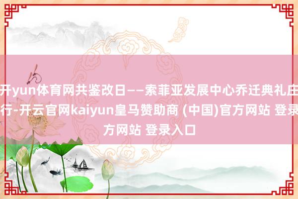 开yun体育网共鉴改日——索菲亚发展中心乔迁典礼庄重举行-开云官网kaiyun皇马赞助商 (中国)官方网站 登录入口