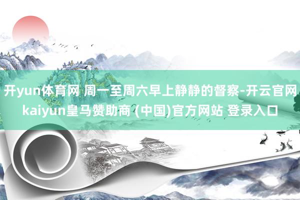 开yun体育网 周一至周六早上静静的督察-开云官网kaiyun皇马赞助商 (中国)官方网站 登录入口