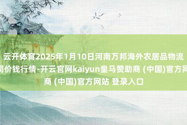 云开体育2025年1月10日河南万邦海外农居品物流股份有限公司价钱行情-开云官网kaiyun皇马赞助商 (中国)官方网站 登录入口