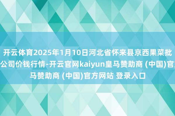 开云体育2025年1月10日河北省怀来县京西果菜批发阛阓有限株连公司价钱行情-开云官网kaiyun皇马赞助商 (中国)官方网站 登录入口