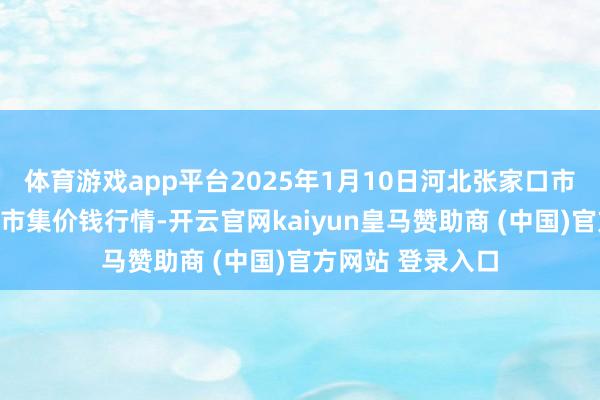 体育游戏app平台2025年1月10日河北张家口市京北农居品玄虚市集价钱行情-开云官网kaiyun皇马赞助商 (中国)官方网站 登录入口