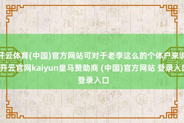 开云体育(中国)官方网站可对于老李这么的个体户来说-开云官网kaiyun皇马赞助商 (中国)官方网站 登录入口