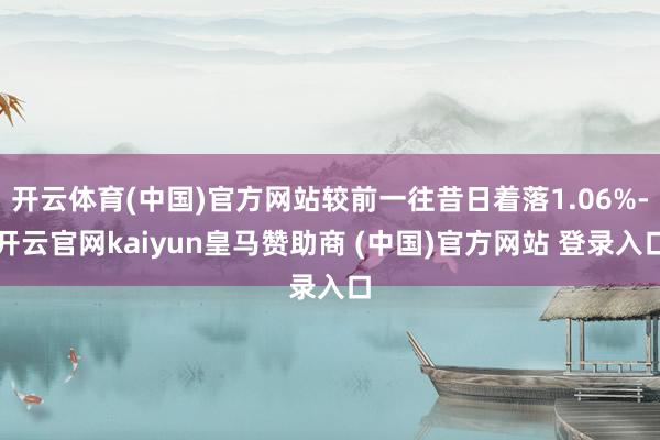 开云体育(中国)官方网站较前一往昔日着落1.06%-开云官网kaiyun皇马赞助商 (中国)官方网站 登录入口