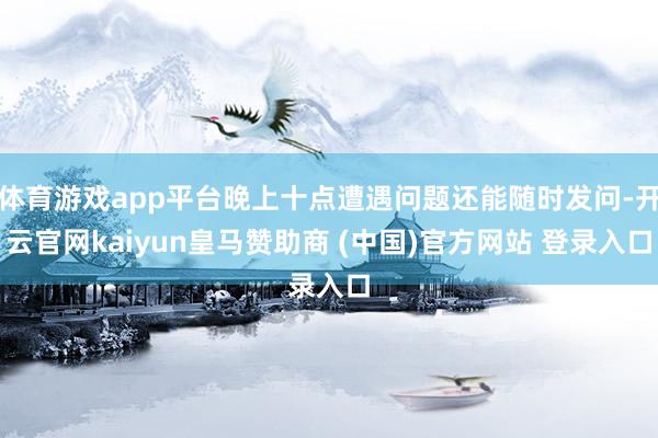 体育游戏app平台晚上十点遭遇问题还能随时发问-开云官网kaiyun皇马赞助商 (中国)官方网站 登录入口