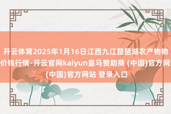 开云体育2025年1月16日江西九江琵琶湖农产物物流有限公司价钱行情-开云官网kaiyun皇马赞助商 (中国)官方网站 登录入口