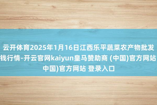 云开体育2025年1月16日江西乐平蔬菜农产物批发大商场价钱行情-开云官网kaiyun皇马赞助商 (中国)官方网站 登录入口