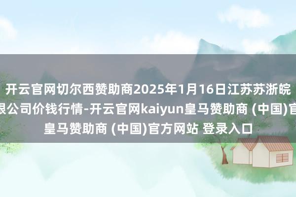 开云官网切尔西赞助商2025年1月16日江苏苏浙皖界限商场发展有限公司价钱行情-开云官网kaiyun皇马赞助商 (中国)官方网站 登录入口
