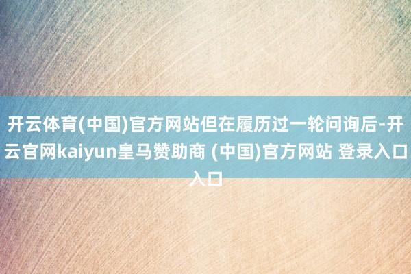 开云体育(中国)官方网站　　但在履历过一轮问询后-开云官网kaiyun皇马赞助商 (中国)官方网站 登录入口