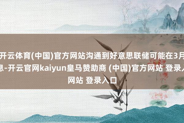 开云体育(中国)官方网站沟通到好意思联储可能在3月降息-开云官网kaiyun皇马赞助商 (中国)官方网站 登录入口
