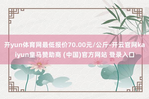 开yun体育网最低报价70.00元/公斤-开云官网kaiyun皇马赞助商 (中国)官方网站 登录入口