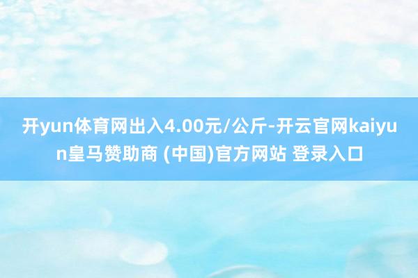 开yun体育网出入4.00元/公斤-开云官网kaiyun皇马赞助商 (中国)官方网站 登录入口