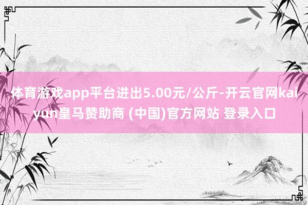 体育游戏app平台进出5.00元/公斤-开云官网kaiyun皇马赞助商 (中国)官方网站 登录入口
