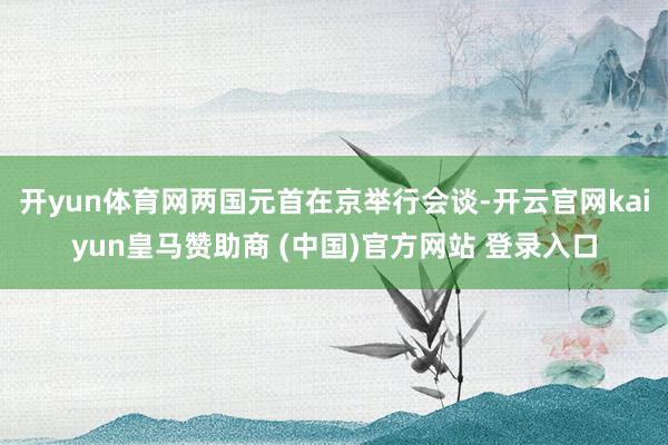 开yun体育网两国元首在京举行会谈-开云官网kaiyun皇马赞助商 (中国)官方网站 登录入口