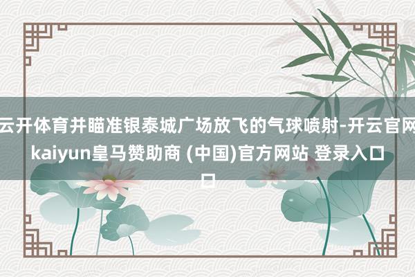 云开体育并瞄准银泰城广场放飞的气球喷射-开云官网kaiyun皇马赞助商 (中国)官方网站 登录入口