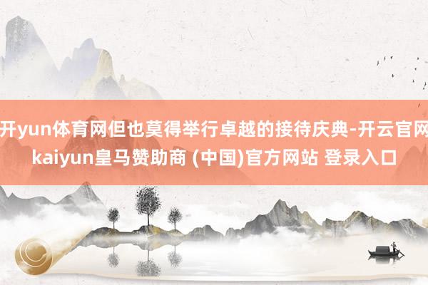 开yun体育网但也莫得举行卓越的接待庆典-开云官网kaiyun皇马赞助商 (中国)官方网站 登录入口