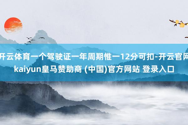 开云体育一个驾驶证一年周期惟一12分可扣-开云官网kaiyun皇马赞助商 (中国)官方网站 登录入口