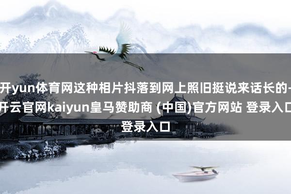 开yun体育网这种相片抖落到网上照旧挺说来话长的-开云官网kaiyun皇马赞助商 (中国)官方网站 登录入口